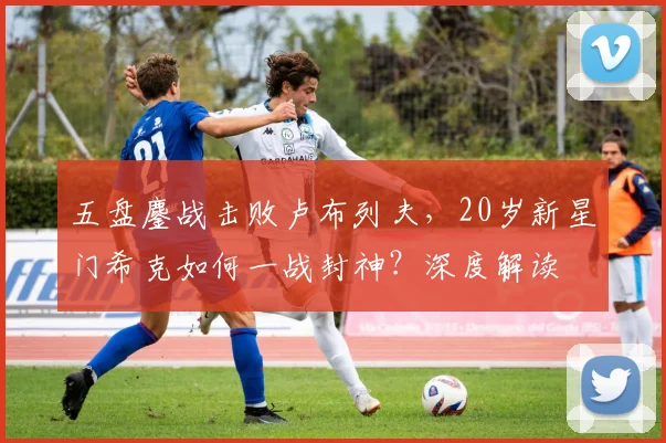 五盘鏖战击败卢布列夫，20岁新星门希克如何一战封神？深度解读