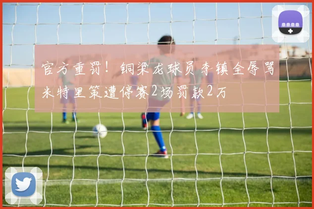官方重罚！铜梁龙球员李镇全辱骂米特里策遭停赛2场罚款2万