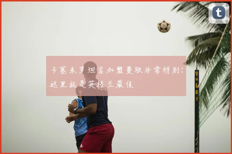 卡塞米罗坦言加盟曼联非常特别：这里就是英格兰最佳