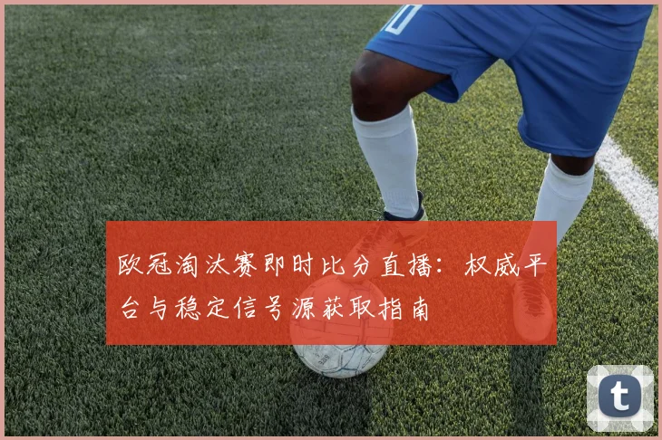 欧冠淘汰赛即时比分直播：权威平台与稳定信号源获取指南