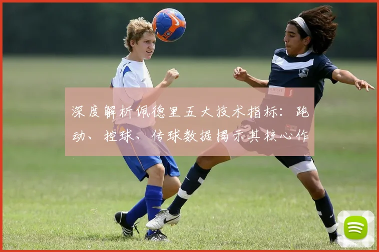 深度解析佩德里五大技术指标：跑动、控球、传球数据揭示其核心作用
