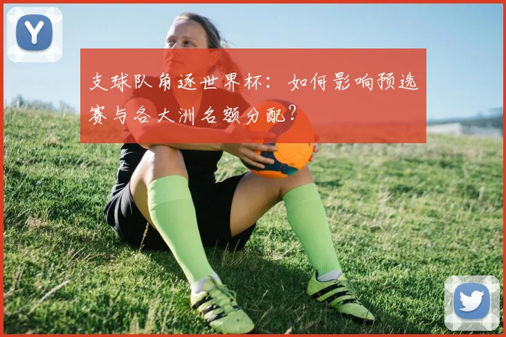 支球队角逐世界杯：如何影响预选赛与各大洲名额分配？
