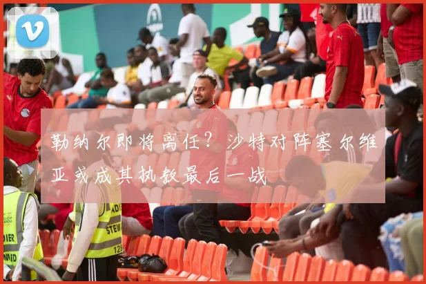 勒纳尔即将离任？沙特对阵塞尔维亚或成其执教最后一战