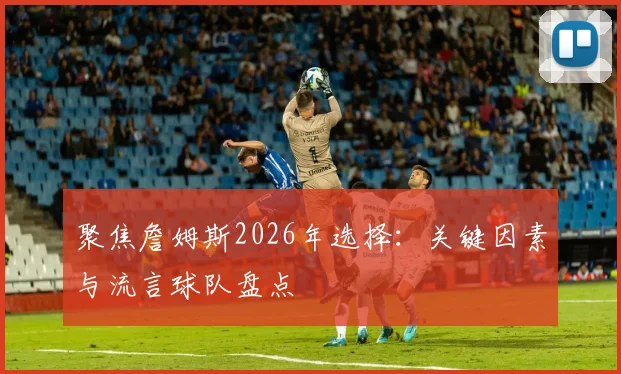 聚焦詹姆斯2026年选择：关键因素与流言球队盘点