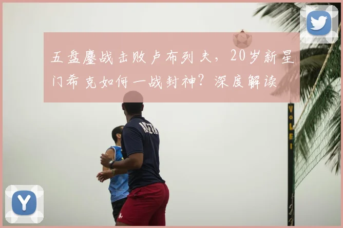 五盘鏖战击败卢布列夫，20岁新星门希克如何一战封神？深度解读
