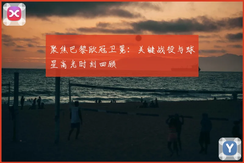 聚焦巴黎欧冠卫冕:关键战役与球星高光时刻回顾
