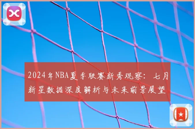 2024年NBA夏季联赛新秀观察：七月新星数据深度解析与未来前景展望