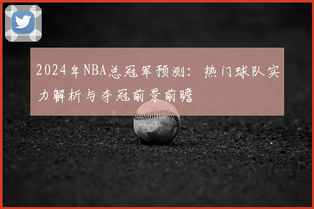 2024年NBA总冠军预测：热门球队实力解析与夺冠前景前瞻