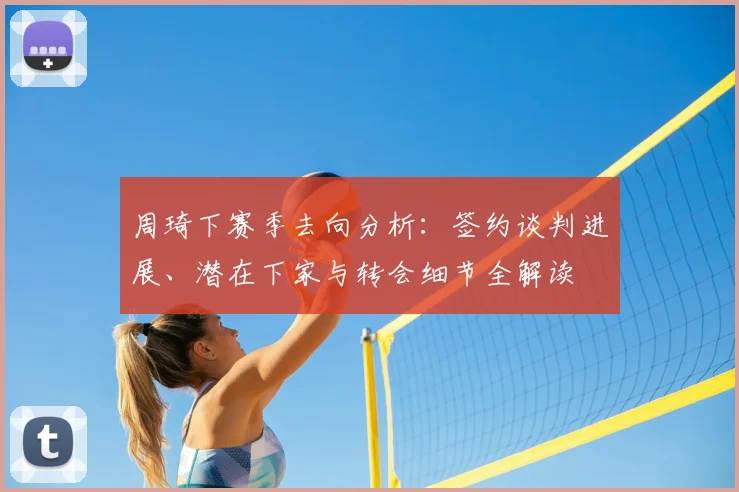 周琦下赛季去向分析：签约谈判进展、潜在下家与转会细节全解读