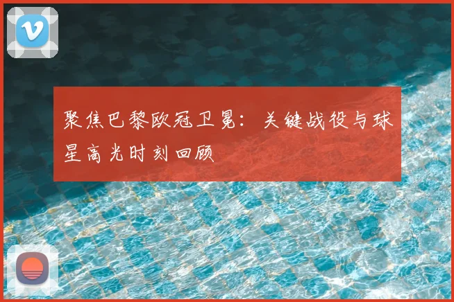 聚焦巴黎欧冠卫冕:关键战役与球星高光时刻回顾