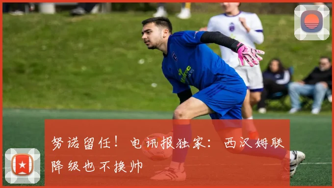 努诺留任！电讯报独家：西汉姆联降级也不换帅